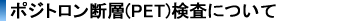 ポジトロン断層(PET)検査について